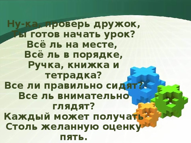 Ну-ка, проверь дружок,  Ты готов начать урок?  Всё ль на месте,  Всё ль в порядке,  Ручка, книжка и тетрадка?  Все ли правильно сидят?  Все ль внимательно глядят?  Каждый может получать  Столь желанную оценку пять. 