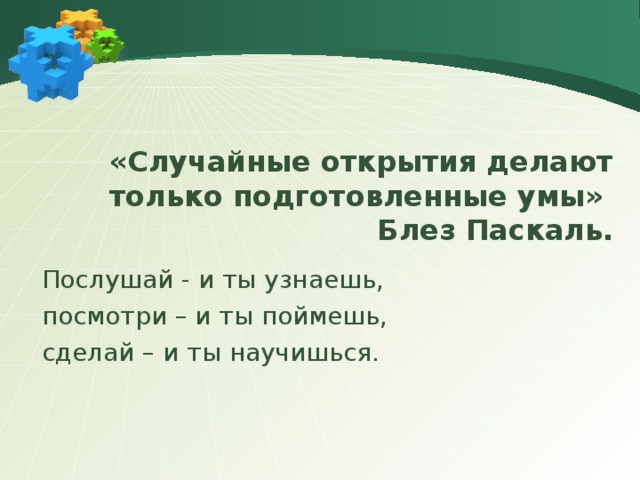 «Случайные открытия делают только подготовленные умы» Блез Паскаль. Послушай - и ты узнаешь, посмотри – и ты поймешь, сделай – и ты научишься. 