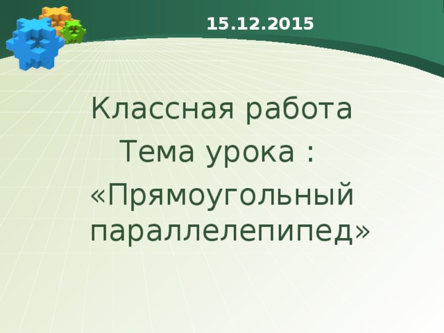 15.12.2015 Классная работа Тема урока : «Прямоугольный параллелепипед» 