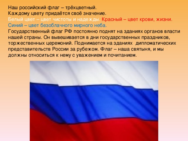 Наш российский флаг – трёхцветный. Каждому цвету придаётся своё значение. Белый цвет – цвет чистоты и надежды. Красный – цвет крови, жизни. Синий – цвет безоблачного мирного неба. Государственный флаг РФ постоянно поднят на зданиях органов власти нашей страны. Он вывешивается в дни государственных праздников, торжественных церемоний. Поднимается на зданиях дипломатических представительств России за рубежом. Флаг – наша святыня, и мы должны относиться к нему с уважением и почитанием. 