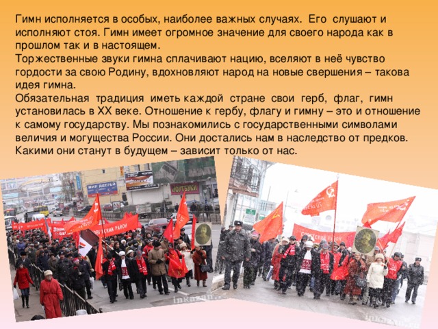 Гимн исполняется в особых, наиболее важных случаях. Его слушают и исполняют стоя. Гимн имеет огромное значение для своего народа как в прошлом так и в настоящем.  Торжественные звуки гимна сплачивают нацию, вселяют в неё чувство гордости за свою Родину, вдохновляют народ на новые свершения – такова идея гимна.  Обязательная традиция иметь каждой стране свои герб, флаг, гимн установилась в XX веке. Отношение к гербу, флагу и гимну – это и отношение к самому государству. Мы познакомились с государственными символами величия и могущества России. Они достались нам в наследство от предков. Какими они станут в будущем – зависит только от нас. 