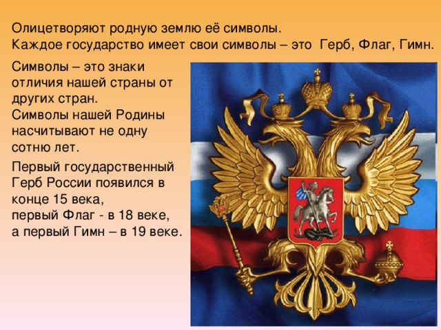 Олицетворяют родную землю её символы.  Каждое государство имеет свои символы – это Герб, Флаг, Гимн.   Символы – это знаки отличия нашей страны от других стран.  Символы нашей Родины насчитывают не одну сотню лет. Первый государственный Герб России появился в конце 15 века, первый Флаг - в 18 веке, а первый Гимн – в 19 веке. 