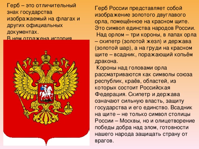 Герб России представляет собой изображение золотого двуглавого орла, помещённое на красном щите. Это символ единства народов России.  Над орлом – три короны, в лапах орла – скипетр (золотой жезл) и держава (золотой шар), а на груди на красном щите – всадник, поражающий копьём дракона.  Короны над головами орла рассматриваются как символы союза республик, краёв, областей, из которых состоит Российская Федерация. Скипетр и держава означают сильную власть, защиту государства и его единство. Всадник на щите – не только символ столицы России – Москвы, но и олицетворение победы добра над злом, готовности нашего народа защищать страну от врагов. Герб – это отличительный знак государства изображаемый на флагах и других официальных документах.  В нем отражена история.   