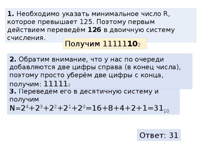 1. Необходимо указать минимальное число R, которое превышает 125. Поэтому первым действием переведём 126 в двоичную систему счисления. Получим 11111 10 2 2. Обратим внимание, что у нас по очереди добавляются две цифры справа (в конец числа), поэтому просто уберём две цифры с конца, получим: 11111 2 3. Переведём его в десятичную систему и получим N = 2 4 +2 3 +2 2 +2 1 +2 0 =16+8+4+2+1=31 10  Ответ: 31 