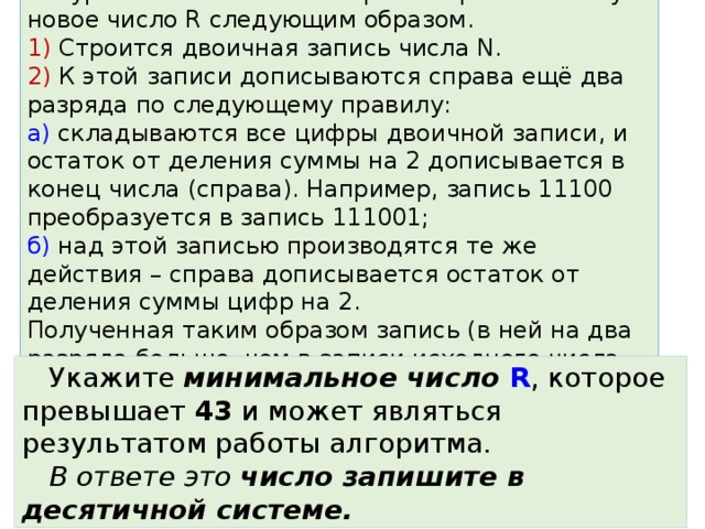 Задание 6. На вход алгоритма подаётся натуральное число N. Алгоритм строит по нему новое число R следующим образом.  1) Строится двоичная запись числа N.  2) К этой записи дописываются справа ещё два разряда по следующему правилу:  а) складываются все цифры двоичной записи, и остаток от деления суммы на 2 дописывается в конец числа (справа). Например, запись 11100 преобразуется в запись 111001;  б) над этой записью производятся те же действия – справа дописывается остаток от деления суммы цифр на 2.  Полученная таким образом запись (в ней на два разряда больше, чем в записи исходного числа N) является двоичной записью искомого числа R. Укажите минимальное число R , которое превышает 43 и может являться результатом работы алгоритма. В ответе это число запишите в десятичной системе. 