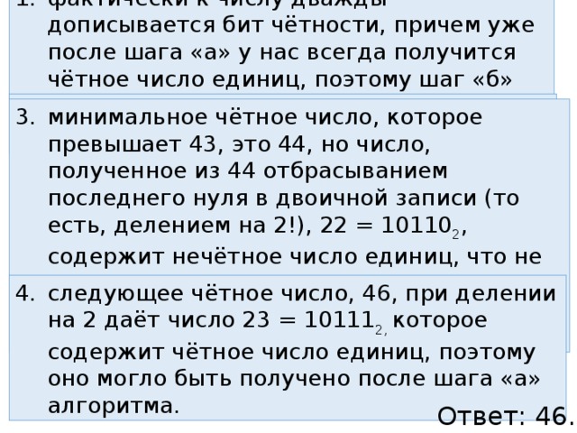 фактически к числу дважды дописывается бит чётности, причем уже после шага «а» у нас всегда получится чётное число единиц, поэтому шаг «б» всегда добавит ноль если в конце двоичной записи числа стоит 0, значит, оно чётное минимальное чётное число, которое превышает 43, это 44, но число, полученное из 44 отбрасыванием последнего нуля в двоичной записи (то есть, делением на 2!), 22 = 10110 2 , содержит нечётное число единиц, что не допускается по условию – после шага «а» число единиц двоичной записи должно быть чётным следующее чётное число, 46, при делении на 2 даёт число 23 = 10111 2, которое содержит чётное число единиц, поэтому оно могло быть получено после шага «а» алгоритма. Ответ: 46. 