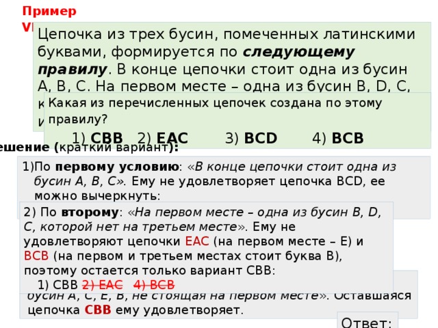 Пример VII : Цепочка из трех бусин, помеченных латинскими буквами, формируется по следующему правилу . В конце цепочки стоит одна из бусин A, B, C. На первом месте – одна из бусин B, D, C, которой нет на третьем месте. В середине – одна из бусин А, C, E, B, не стоящая на первом месте. Какая из перечисленных цепочек создана по этому правилу? 1) CBB   2) EAC    3) BCD    4) BCB Решение ( краткий вариант ): По первому условию : « В конце цепочки стоит одна из бусин A, B, C». Ему не удовлетворяет цепочка BCD, ее можно вычеркнуть:  1) CBB  2) EAC  3)BCD   4) BCB  По второму : « На первом месте – одна из бусин B, D, C, которой нет на третьем месте ». Ему не удовлетворяют цепочки EAC (на первом месте – E) и BCB (на первом и третьем местах стоит буква B), поэтому остается только вариант CBB:  1) CBB  2) EAC   4) BCB  Проверяем третье условие: « В середине – одна из бусин А, C, E, B, не стоящая на первом месте ». Оставшаяся цепочка CBB ему удовлетворяет. Ответ: 1 