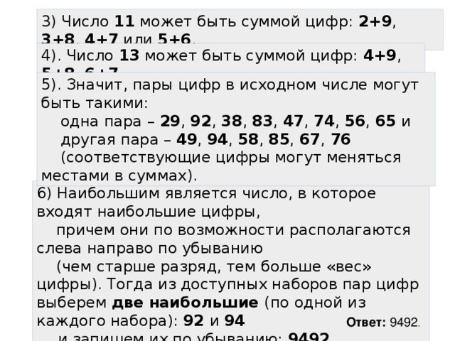 3) Число 11 может быть суммой цифр: 2+9 , 3+8 , 4+7 или 5+6 . 4). Число 13 может быть суммой цифр: 4+9 , 5+8 , 6+7 . 5). Значит, пары цифр в исходном числе могут быть такими:  одна пара – 29 , 92 , 38 , 83 , 47 , 74 , 56 , 65 и  другая пара – 49 , 94 , 58 , 85 , 67 , 76   (соответствующие цифры могут меняться местами в суммах). 6) Наибольшим является число, в которое входят наибольшие цифры,  причем они по возможности располагаются слева направо по убыванию  (чем старше разряд, тем больше «вес» цифры). Тогда из доступных наборов пар цифр выберем две наибольшие (по одной из каждого набора): 92 и 94   и запишем их по убыванию: 9492 . Ответ: 9492 . 