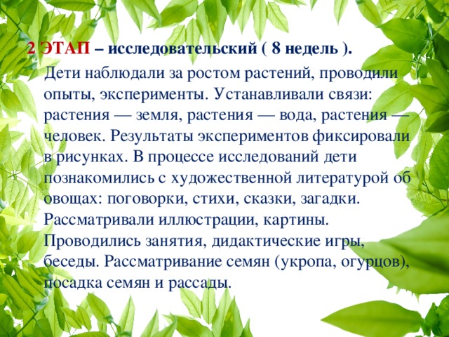  2 ЭТАП – исследовательский ( 8 недель ).  Дети наблюдали за ростом растений, проводили опыты, эксперименты. Устанавливали связи: растения — земля, растения — вода, растения — человек. Результаты экспериментов фиксировали в рисунках. В процессе исследований дети познакомились с художественной литературой об овощах: поговорки, стихи, сказки, загадки. Рассматривали иллюстрации, картины. Проводились занятия, дидактические игры, беседы. Рассматривание семян (укропа, огурцов), посадка семян и рассады. 