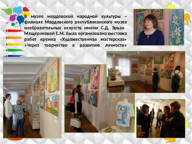 В музее мордовской народной культуры – филиале Мордовского республиканского музея изобразительных искусств имени С.Д. Эрьзи  Мещеряковой Е.М. была организована выставка работ кружка «Художественная мастерская» «Через творчество к развитию личности»   