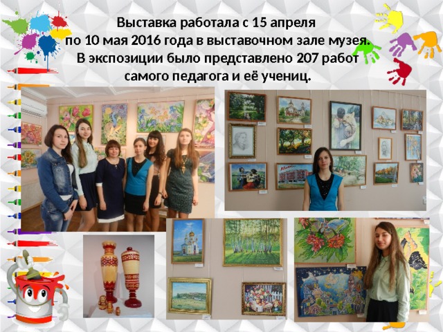 Выставка работала с 15 апреля  по 10 мая 2016 года в выставочном зале музея. В экспозиции было представлено 207 работ самого педагога и её учениц. 