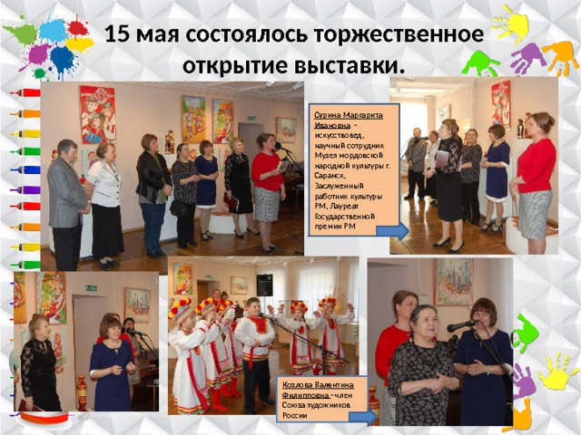 15 мая состоялось торжественное открытие выставки. Сурина Маргарита Ивановна  – искусствовед, научный сотрудник Музея мордовской народной культуры г. Саранск, Заслуженный работник культуры РМ, Лауреат Государственной премии РМ Козлова Валентина Филипповна - член Союза художников России 
