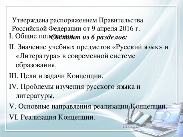 Утверждена распоряжением Правительства Российской Федерации от 9 апреля 2016 г.   Состоит из 6 разделов:   I . Общие положения. II. Значение учебных предметов «Русский язык» и «Литература» в современной системе образования. III. Цели и задачи Концепции. IV. Проблемы изучения русского языка и литературы. V. Основные направления реализации Концепции. VI. Реализация Концепции.