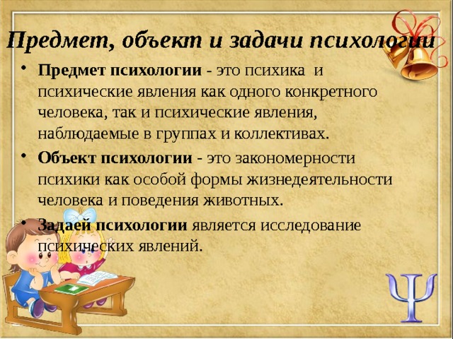 Предмет, объект и задачи психологии Предмет психологии -  это   психика  и психические явления как одного конкретного человека, так и психические явления, наблюдаемые в группах и коллективах. Объект психологии - это закономерности психики как особой формы жизнедеятельности человека и поведения животных. Задаей  психологии является исследование психических явлений. 