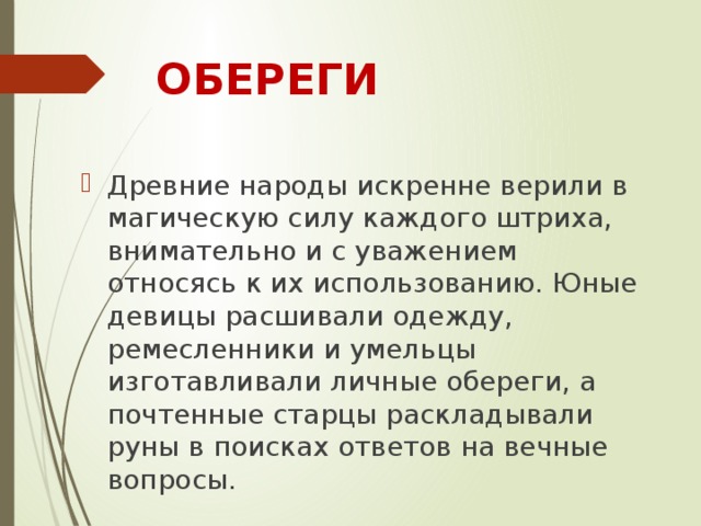 ОБЕРЕГИ Древние народы искренне верили в магическую силу каждого штриха, внимательно и с уважением относясь к их использованию. Юные девицы расшивали одежду, ремесленники и умельцы изготавливали личные обереги, а почтенные старцы раскладывали руны в поисках ответов на вечные вопросы.    