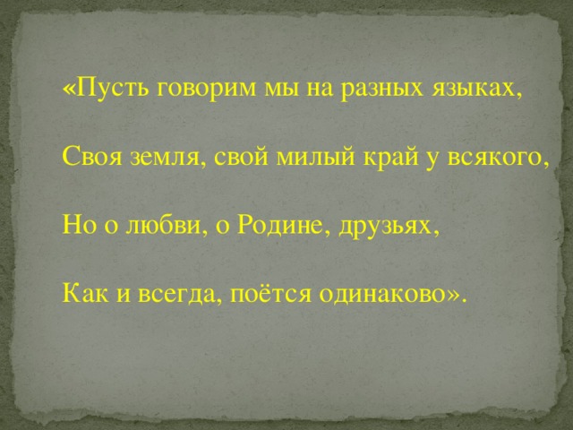  « Пусть говорим мы на разных языках, Своя земля, свой милый край у всякого, Но о любви, о Родине, друзьях, Как и всегда, поётся одинаково». 