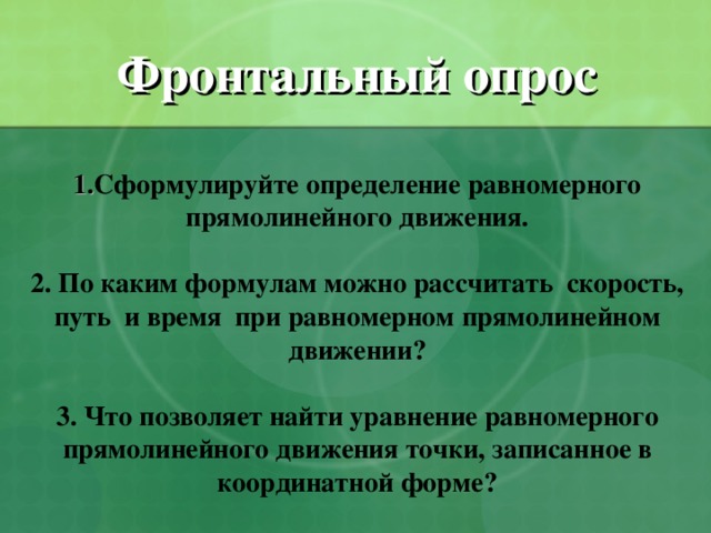Фронтальный опрос   1. Сформулируйте определение равномерного прямолинейного движения.    2. По каким формулам можно рассчитать скорость, путь и время при равномерном прямолинейном движении?   3. Что позволяет найти уравнение равномерного прямолинейного движения точки, записанное в координатной форме?   
