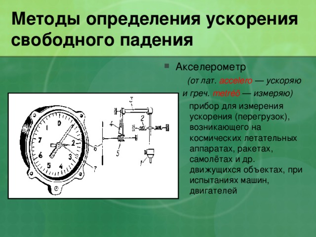 Методы определения ускорения свободного падения Акселерометр  (от лат. accelero — ускоряю  и греч. metréō — измеряю)        прибор для измерения ускорения (перегрузок), возникающего на космических летательных аппаратах, ракетах, самолётах и др. движущихся объектах, при испытаниях машин, двигателей  (от лат. accelero — ускоряю  и греч. metréō — измеряю)        прибор для измерения ускорения (перегрузок), возникающего на космических летательных аппаратах, ракетах, самолётах и др. движущихся объектах, при испытаниях машин, двигателей 