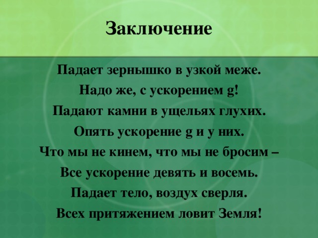 Заключение Падает зернышко в узкой меже. Надо же, с ускорением g ! Падают камни в ущельях глухих. Опять ускорение g и у них. Что мы не кинем, что мы не бросим – Все ускорение девять и восемь. Падает тело, воздух сверля. Всех притяжением ловит Земля! 