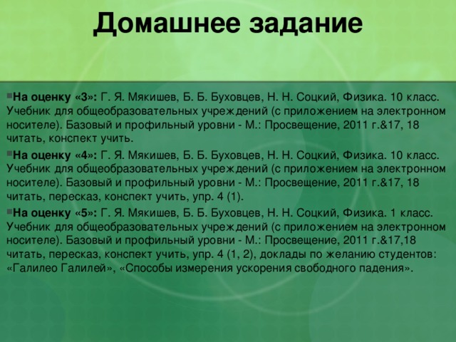 Домашнее задание   На оценку «3»: Г. Я. Мякишев, Б. Б. Буховцев, Н. Н. Соцкий, Физика. 10 класс. Учебник для общеобразовательных учреждений (с приложением на электронном носителе). Базовый и профильный уровни - М.: Просвещение, 2011 г.&17, 18 читать, конспект учить. На оценку «4»: Г. Я. Мякишев, Б. Б. Буховцев, Н. Н. Соцкий, Физика. 10 класс. Учебник для общеобразовательных учреждений (с приложением на электронном носителе). Базовый и профильный уровни - М.: Просвещение, 2011 г.&17, 18 читать, пересказ, конспект учить, упр. 4 (1). На оценку «5»: Г. Я. Мякишев, Б. Б. Буховцев, Н. Н. Соцкий, Физика. 1 класс. Учебник для общеобразовательных учреждений (с приложением на электронном носителе). Базовый и профильный уровни - М.: Просвещение, 2011 г.&17,18 читать, пересказ, конспект учить, упр. 4 (1, 2), доклады по желанию студентов: «Галилео Галилей», «Способы измерения ускорения свободного падения». 