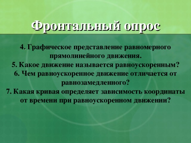 Фронтальный опрос   4 . Графическое представление равномерного прямолинейного движения.  5. Какое движение называется равноускоренным?  6. Чем равноускоренное движение отличается от равнозамедленного?  7. Какая кривая определяет зависимость координаты от времени при равноускоренном движении?   