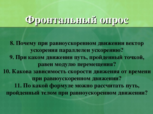 Фронтальный опрос   8. Почему при равноускоренном движении вектор ускорения параллелен ускорению?  9. При каком движении путь, пройденный точкой, равен модулю перемещения?  10. Какова зависимость скорости движения от времени при равноускоренном движении?  11. По какой формуле можно рассчитать путь, пройденный телом при равноускоренном движении?    