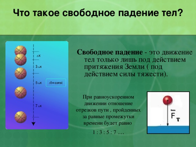  Что такое свободное падение тел?   Свободное падение - это движение тел только лишь под действием притяжения Земли ( под действием силы тяжести). При равноускоренном движении отношение отрезков пути , пройденных за равные промежутки времени будет равно 1 : 3 : 5 : 7 … 