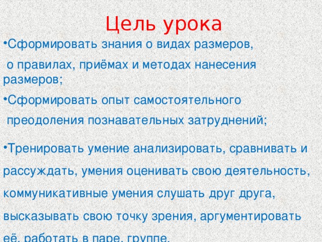  Цель урока Сформировать знания о видах размеров,  о правилах, приёмах и методах нанесения размеров; Сформировать опыт самостоятельного  преодоления познавательных затруднений; Тренировать умение анализировать, сравнивать и рассуждать, умения оценивать свою деятельность, коммуникативные умения слушать друг друга, высказывать свою точку зрения, аргументировать её, работать в паре, группе. 