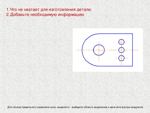 Что не хватает для изготовления детали. Добавьте необходимую информацию   Для определения величины изображенного изделия или какой- либо его части по чертежу на нем проставляются размеры. Правила нанесения размеров устанавливают стандарты ЕСКД   Для показа правильного решения в окне «выделить» выберите область выделения и щелкните внутри квадратов 