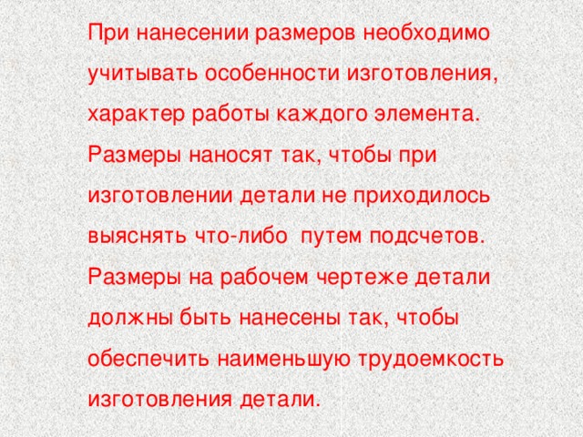 При нанесении размеров необходимо учитывать особенности изготовления, характер работы каждого элемента. Размеры наносят так, чтобы при изготовлении детали не приходилось выяснять что-либо путем подсчетов. Размеры на рабочем чертеже детали должны быть нанесены так, чтобы обеспечить наименьшую трудоемкость изготовления детали. 