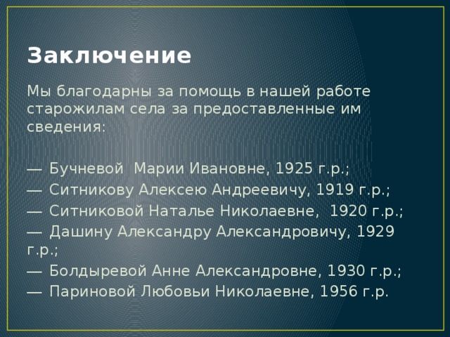 Заключение Мы благодарны за помощь в нашей работе старожилам села за предоставленные им сведения: ―  Бучневой Марии Ивановне, 1925 г.р.; ―  Ситникову Алексею Андреевичу, 1919 г.р.; ―  Ситниковой Наталье Николаевне, 1920 г.р.; ―  Дашину Александру Александровичу, 1929 г.р.; ―  Болдыревой Анне Александровне, 1930 г.р.; ―  Париновой Любовьи Николаевне, 1956 г.р. 