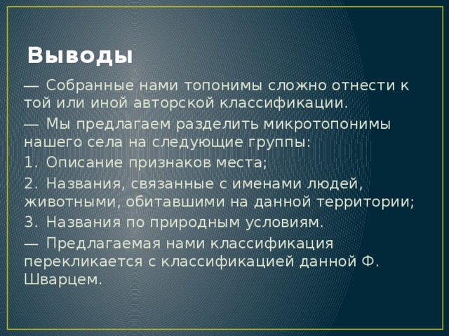 Выводы ―  Собранные нами топонимы сложно отнести к той или иной авторской классификации. ―  Мы предлагаем разделить микротопонимы нашего села на следующие группы: 1.  Описание признаков места; 2.  Названия, связанные с именами людей, животными, обитавшими на данной территории; 3.  Названия по природным условиям. —  Предлагаемая нами классификация перекликается с классификацией данной Ф. Шварцем. 