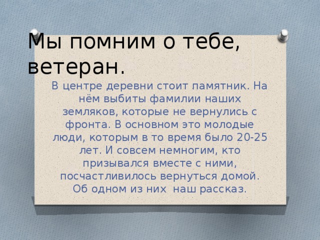 Мы помним о тебе, ветеран. В центре деревни стоит памятник. На нём выбиты фамилии наших земляков, которые не вернулись с фронта. В основном это молодые люди, которым в то время было 20-25 лет. И совсем немногим, кто призывался вместе с ними, посчастливилось вернуться домой. Об одном из них наш рассказ.  