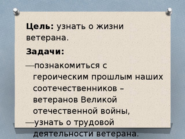 Цель: узнать о жизни ветерана. Задачи: познакомиться с героическим прошлым наших соотечественников – ветеранов Великой отечественной войны, узнать о трудовой деятельности ветерана. 