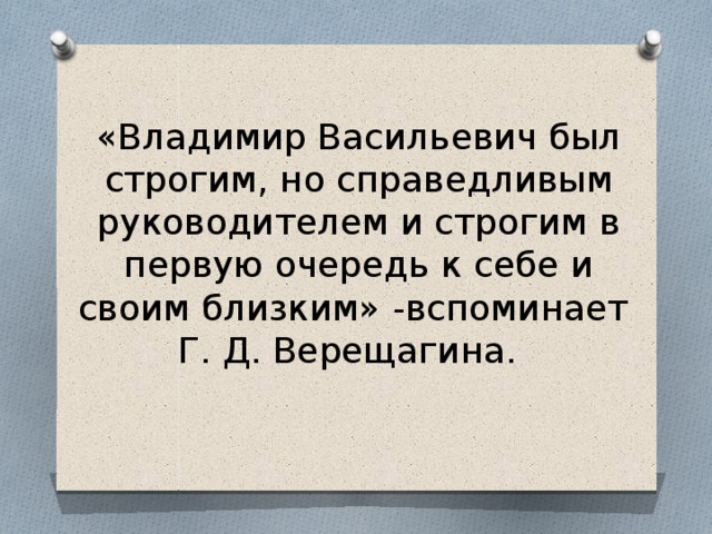 «Владимир Васильевич был строгим, но справедливым руководителем и строгим в первую очередь к себе и своим близким» -вспоминает Г. Д. Верещагина. 