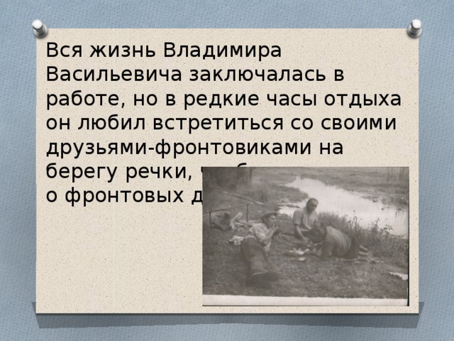 Вся жизнь Владимира Васильевича заключалась в работе, но в редкие часы отдыха он любил встретиться со своими друзьями-фронтовиками на берегу речки, чтобы вспомнить о фронтовых друзьях. 