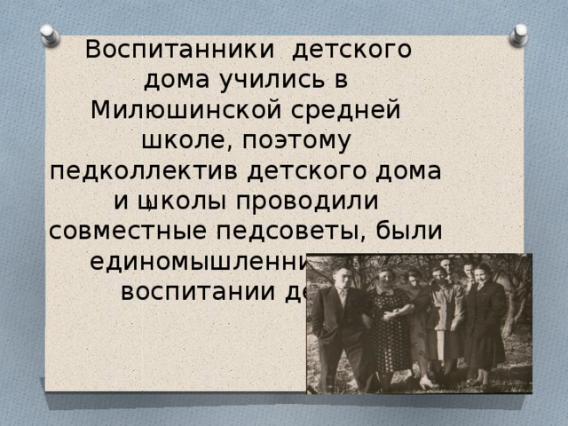  Воспитанники детского дома учились в Милюшинской средней школе, поэтому педколлектив детского дома и школы проводили совместные педсоветы, были единомышленниками в воспитании детей. ) 