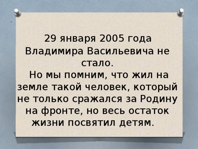 .  29 января 2005 года Владимира Васильевича не стало.  Но мы помним, что жил на земле такой человек, который не только сражался за Родину на фронте, но весь остаток жизни посвятил детям. 