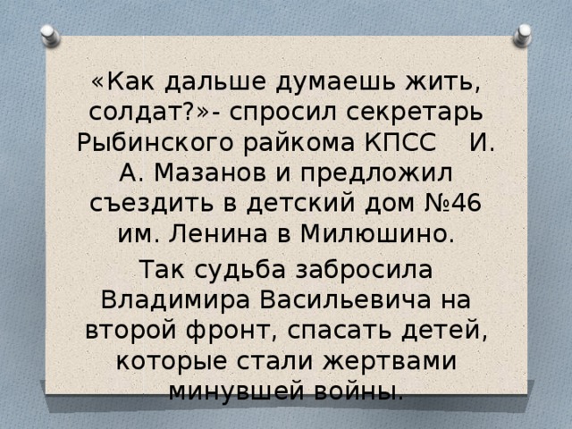 «Как дальше думаешь жить, солдат?»- спросил секретарь Рыбинского райкома КПСС И. А. Мазанов и предложил съездить в детский дом №46 им. Ленина в Милюшино. Так судьба забросила Владимира Васильевича на второй фронт, спасать детей, которые стали жертвами минувшей войны. 