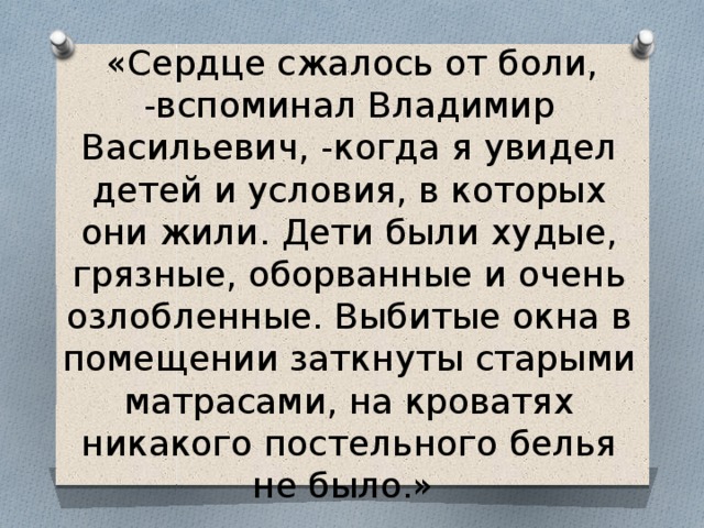  «Сердце сжалось от боли, -вспоминал Владимир Васильевич, -когда я увидел детей и условия, в которых они жили. Дети были худые, грязные, оборванные и очень озлобленные. Выбитые окна в помещении заткнуты старыми матрасами, на кроватях никакого постельного белья не было.» 