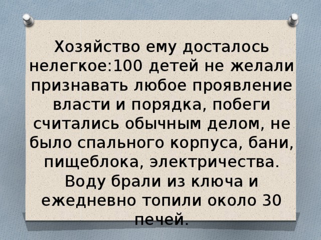 Хозяйство ему досталось нелегкое:100 детей не желали признавать любое проявление власти и порядка, побеги считались обычным делом, не было спального корпуса, бани, пищеблока, электричества. Воду брали из ключа и ежедневно топили около 30 печей. 