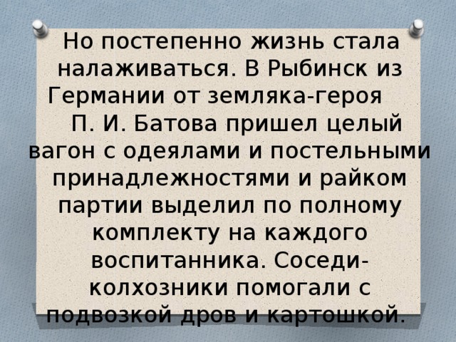  Но постепенно жизнь стала налаживаться. В Рыбинск из Германии от земляка-героя  П. И. Батова пришел целый вагон с одеялами и постельными принадлежностями и райком партии выделил по полному комплекту на каждого воспитанника. Соседи-колхозники помогали с подвозкой дров и картошкой. 