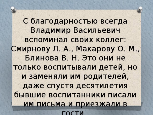 С благодарностью всегда Владимир Васильевич вспоминал своих коллег: Смирнову Л. А., Макарову О. М., Блинова В. Н. Это они не только воспитывали детей, но и заменяли им родителей, даже спустя десятилетия бывшие воспитанники писали им письма и приезжали в гости. 