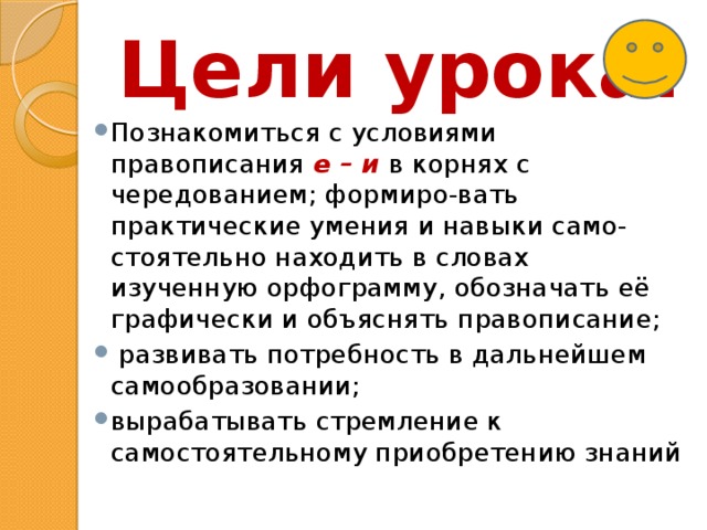 Цели урока: Познакомиться с условиями правописания е – и в корнях с чередованием; формиро-вать практические умения и навыки само-стоятельно находить в словах изученную орфограмму, обозначать её графически и объяснять правописание;  развивать потребность в дальнейшем самообразовании; вырабатывать стремление к самостоятельному приобретению знаний 