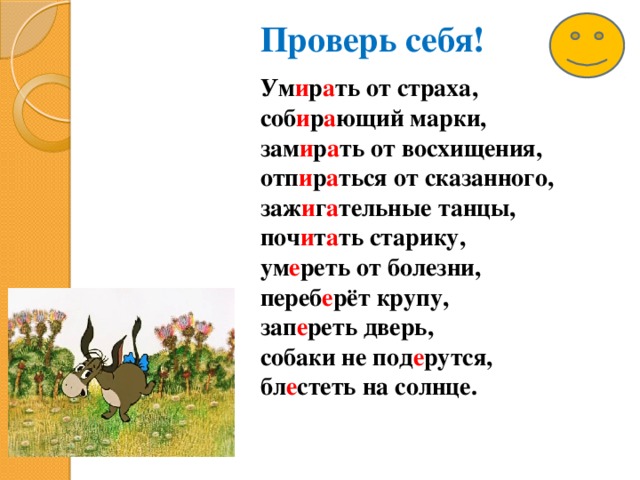 Проверь себя! Ум и р а ть от страха, соб и р а ющий марки, зам и р а ть от восхищения, отп и р а ться от сказанного, заж и г а тельные танцы, поч и т а ть старику, ум е реть от болезни, переб е рёт крупу, зап е реть дверь, собаки не под е рутся, бл е стеть на солнце.   