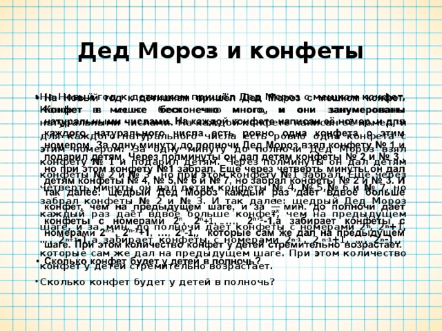 Дед Мороз и конфеты На Новый год к детишкам пришёл Дед Мороз с мешком конфет. Конфет в мешке бесконечно много, и они занумерованы натуральными числами. На каждой конфете написан её номер, и для каждого натурального числа есть ровно одна конфета с этим номером. За одну минуту до полночи Дед Мороз взял конфету № 1 и подарил детям. Через полминуты он дал детям конфеты № 2 и № 3 , но при этом конфету №1 забрал. Ещё через четверть минуты он дал детям конфеты № 4, № 5,№ 6 и № 7, но забрал конфеты № 2 и № 3. И так далее: щедрый Дед Мороз каждый раз даёт вдвое больше конфет, чем на предыдущем шаге, и за  мин. до полночи даёт конфеты с номерами 2 n , 2 n +1 , …, 2 n+1 - 1,а забирает конфеты с номера ми 2 n-1  , 2  n-1 +1, …, 2 n -1 , , которые сам же дал на предыдущем шаге. При этом количество конфет у детей стремительно возрастает. Сколько конфет будет у детей в полночь?  