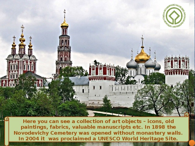 Here you can see a collection of art objects – icons, old paintings, fabrics, valuable manuscripts etc.  In 1898 the Novodevichy Cemetery was opened without monastery walls. In 2004 it  was proclaimed a UNESCO World Heritage Site.