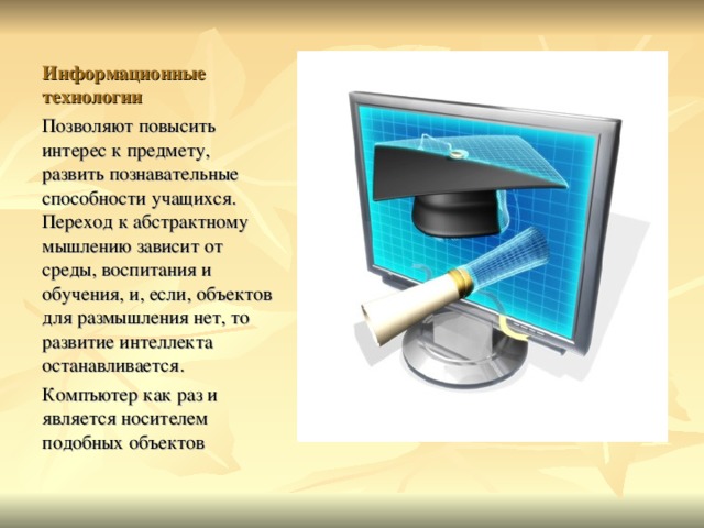 Информационные технологии Позволяют повысить интерес к предмету, развить познавательные способности учащихся. Переход к абстрактному мышлению зависит от среды, воспитания и обучения, и, если, объектов для размышления нет, то развитие интеллекта останавливается. Компъютер как раз и является носителем подобных объектов  