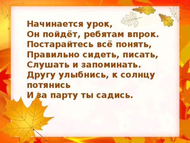Начинается урок, Он пойдёт, ребятам впрок. Постарайтесь всё понять, Правильно сидеть, писать, Слушать и запоминать. Другу улыбнись, к солнцу потянись И за парту ты садись.