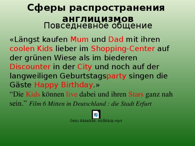 Сферы распространения англицизмов Повседневное общение «Längst kaufen Mum und Dad mit ihren coolen Kids lieber im Shopping-Center auf der grünen Wiese als im biederen Discounter in der City und noch auf der langweiligen Geburtstags party singen die Gäste Happy Birthday .» “ Die Kids können live dabei und ihren Stars ganz nah sein.” Film 6 Mitten in Deutschland : die Stadt Erfurt 